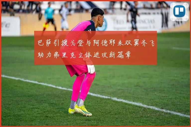 巴萨引援戈登与阿德耶米双翼齐飞助力弗里克立体进攻新篇章