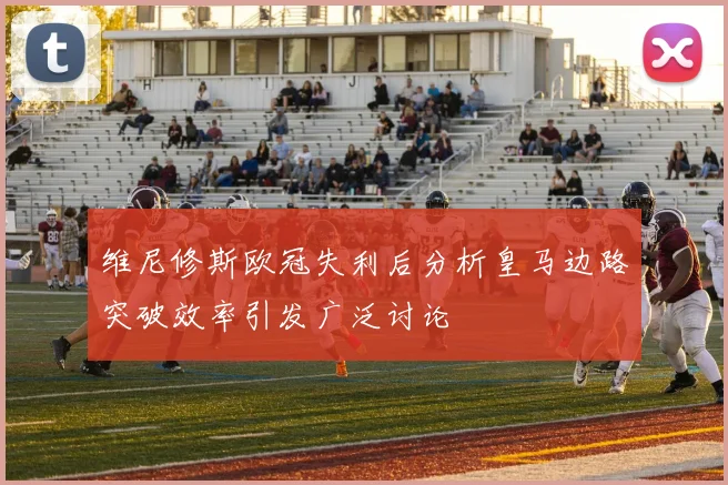 维尼修斯欧冠失利后分析皇马边路突破效率引发广泛讨论
