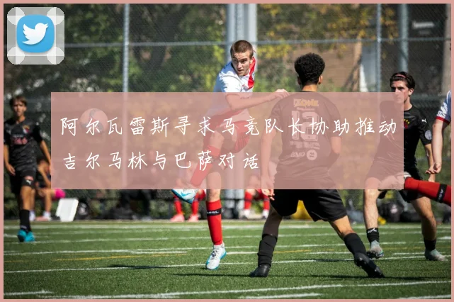 阿尔瓦雷斯寻求马竞队长协助推动吉尔马林与巴萨对话