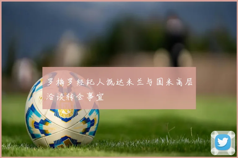 罗梅罗经纪人抵达米兰与国米高层洽谈转会事宜