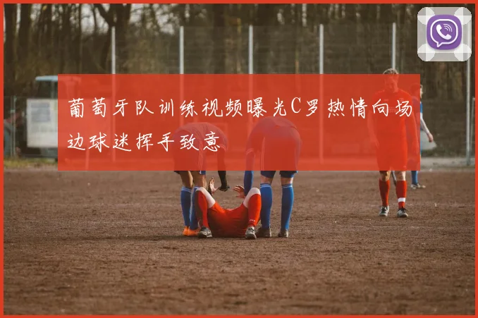 葡萄牙队训练视频曝光C罗热情向场边球迷挥手致意