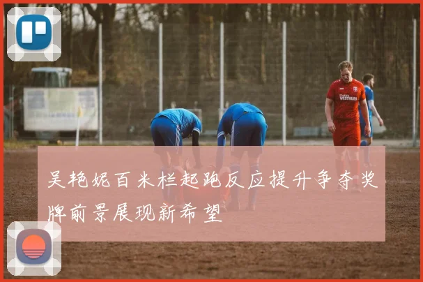 吴艳妮百米栏起跑反应提升争夺奖牌前景展现新希望