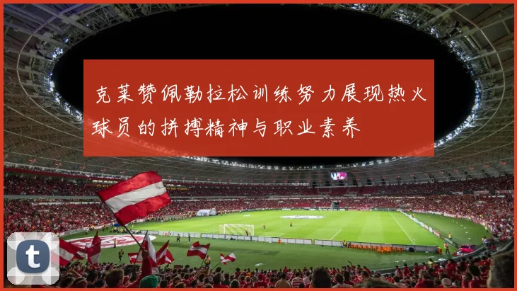 克莱赞佩勒拉松训练努力展现热火球员的拼搏精神与职业素养