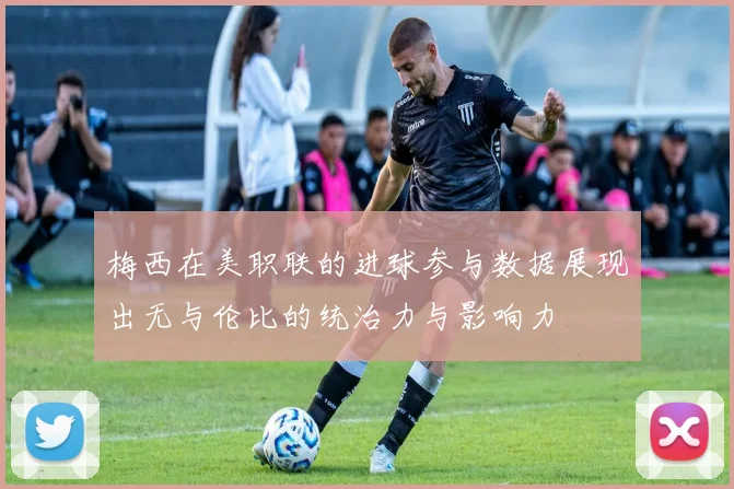 梅西在美职联的进球参与数据展现出无与伦比的统治力与影响力