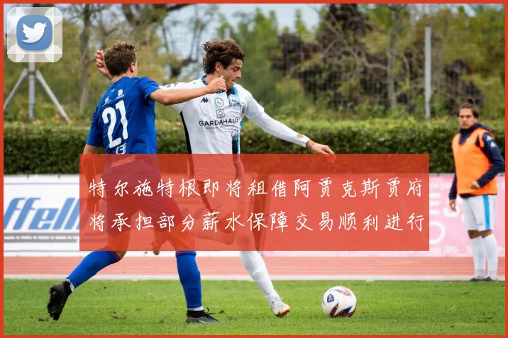 特尔施特根即将租借阿贾克斯贾府将承担部分薪水保障交易顺利进行