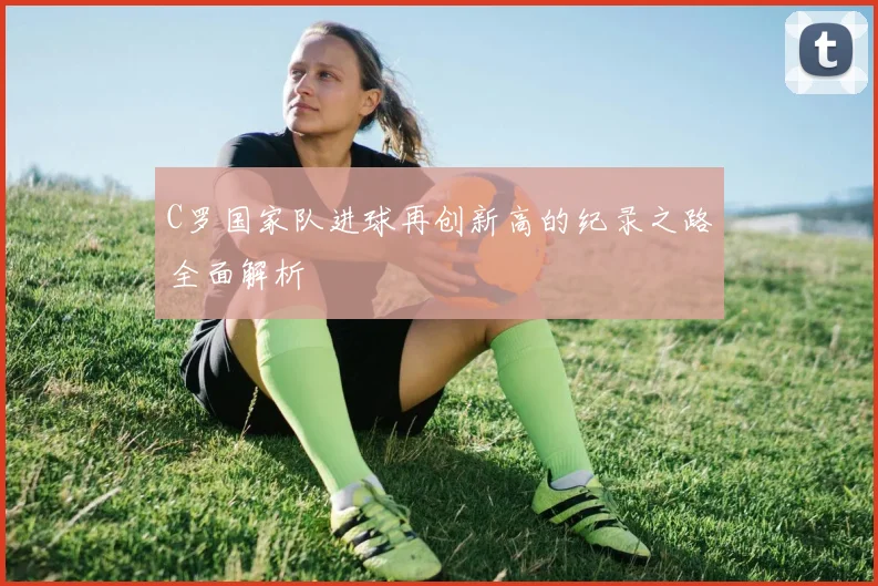 C罗国家队进球再创新高的纪录之路全面解析