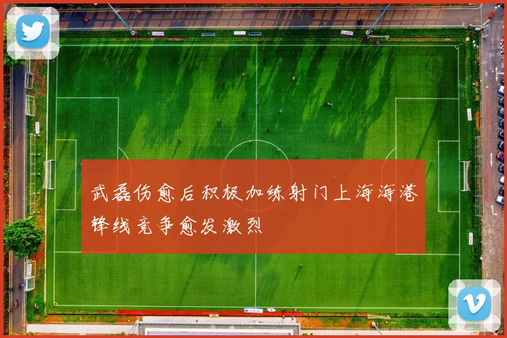 武磊伤愈后积极加练射门上海海港锋线竞争愈发激烈