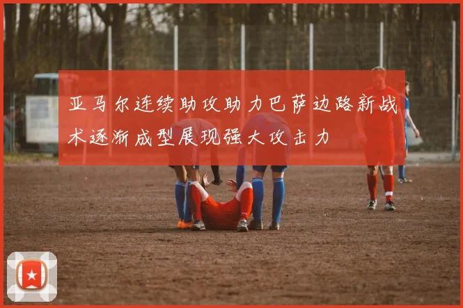 亚马尔连续助攻助力巴萨边路新战术逐渐成型展现强大攻击力