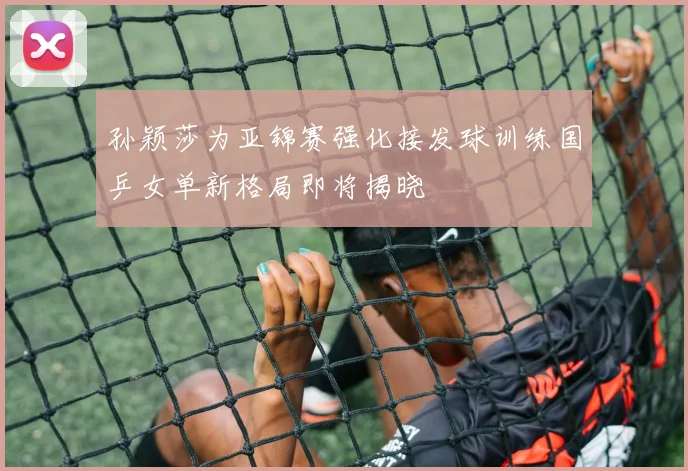 孙颖莎为亚锦赛强化接发球训练国乒女单新格局即将揭晓