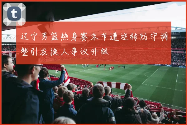 辽宁男篮热身赛末节遭逆转防守调整引发换人争议升级