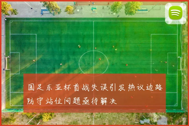 国足东亚杯首战失误引发热议边路防守站位问题亟待解决