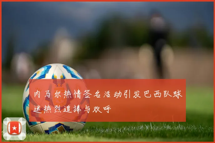 内马尔热情签名活动引发巴西队球迷热烈追捧与欢呼